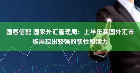 国客信配 国家外汇管理局：上半年我国外汇市场展现出较强的韧性和活力
