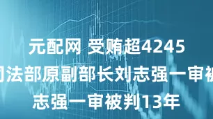 元配网 受贿超4245万元，司法部原副部长刘志强一审被判13年