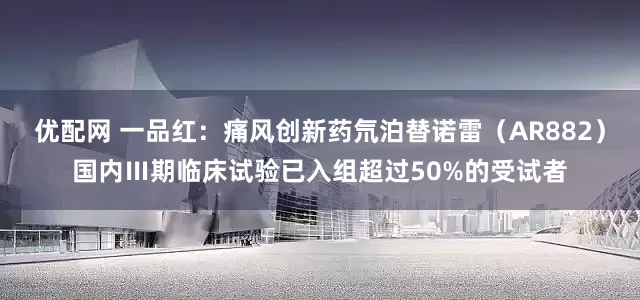 优配网 一品红：痛风创新药氘泊替诺雷（AR882）国内Ⅲ期临床试验已入组超过50%的受试者