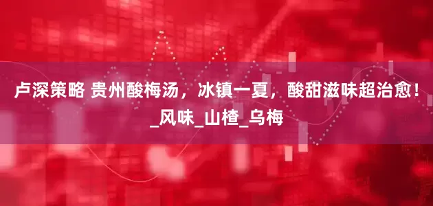 卢深策略 贵州酸梅汤，冰镇一夏，酸甜滋味超治愈！_风味_山楂_乌梅